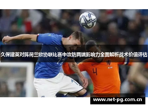 久保建英对阵荷兰欧协联比赛中攻防两端影响力全面解析战术价值评估