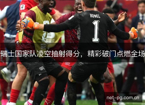 瑞士国家队凌空抽射得分，精彩破门点燃全场